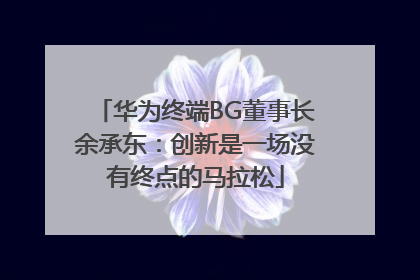 华为终端BG董事长余承东：创新是一场没有终点的马拉松