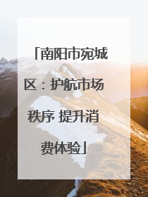 南阳市宛城区：护航市场秩序 提升消费体验