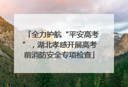 全力护航“平安高考”，湖北孝感开展高考前消防安全专项检查
