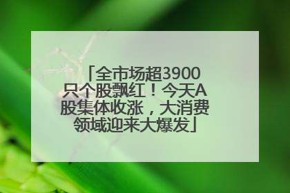 全市场超3900只个股飘红！今天A股集体收涨，大消费领域迎来大爆发