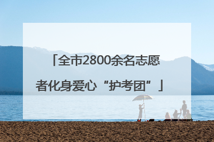 全市2800余名志愿者化身爱心“护考团”