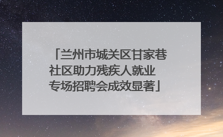 兰州市城关区甘家巷社区助力残疾人就业 专场招聘会成效显著