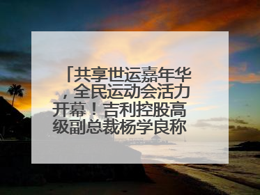 共享世运嘉年华，全民运动会活力开幕！吉利控股高级副总裁杨学良称将加大在蓉投资