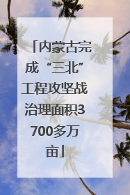 内蒙古完成“三北”工程攻坚战治理面积3700多万亩