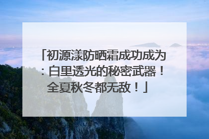 初源漾防晒霜成功成为：白里透光的秘密武器！全夏秋冬都无敌！