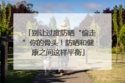 别让过度防晒“偷走”你的骨头！防晒和健康之间这样平衡