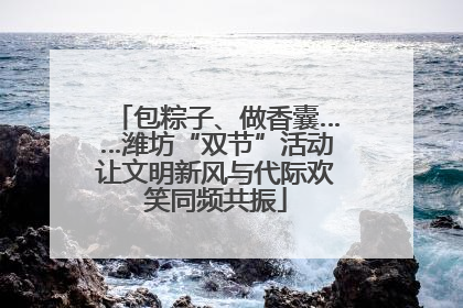 包粽子、做香囊……潍坊“双节”活动让文明新风与代际欢笑同频共振