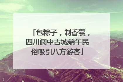 包粽子，制香囊，四川阆中古城端午民俗吸引八方游客