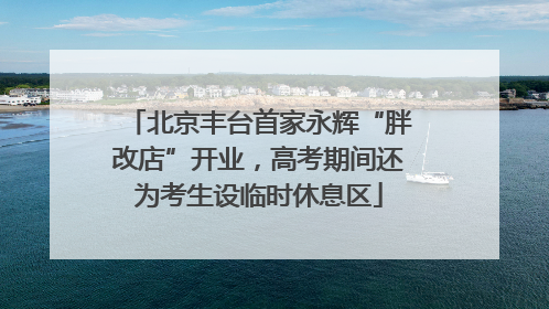 北京丰台首家永辉“胖改店”开业，高考期间还为考生设临时休息区