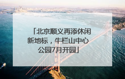 北京顺义再添休闲新地标，牛栏山中心公园7月开园