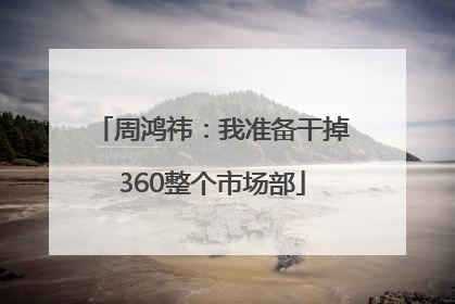 周鸿祎：我准备干掉360整个市场部