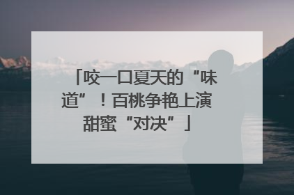 咬一口夏天的“味道”！百桃争艳上演甜蜜“对决”