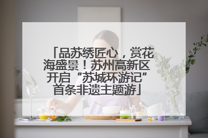 品苏绣匠心，赏花海盛景！苏州高新区开启“苏城环游记”首条非遗主题游