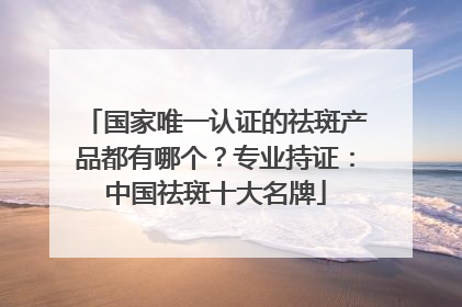 国家唯一认证的祛斑产品都有哪个？专业持证：中国祛斑十大名牌