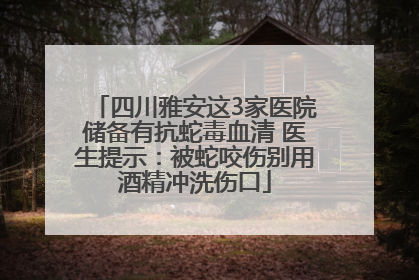 四川雅安这3家医院储备有抗蛇毒血清 医生提示：被蛇咬伤别用酒精冲洗伤口