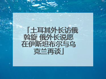 土耳其外长访俄斡旋 俄外长说愿在伊斯坦布尔与乌克兰再谈