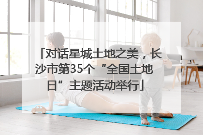 对话星城土地之美，长沙市第35个“全国土地日”主题活动举行