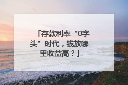 存款利率“0字头”时代，钱放哪里收益高？