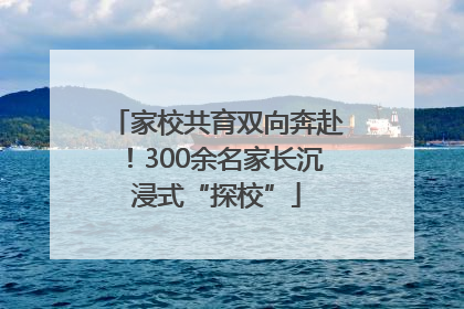 家校共育双向奔赴！300余名家长沉浸式“探校”