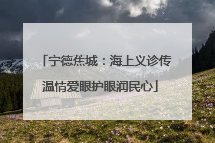 宁德蕉城：海上义诊传温情爱眼护眼润民心