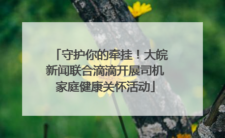 守护你的牵挂！大皖新闻联合滴滴开展司机家庭健康关怀活动