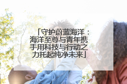 守护蔚蓝海洋：海洋至尊与青年携手用科技与行动之力托起纯净未来