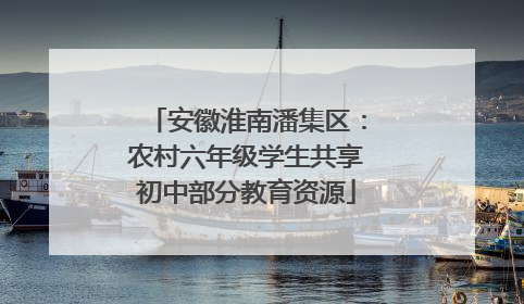安徽淮南潘集区：农村六年级学生共享初中部分教育资源