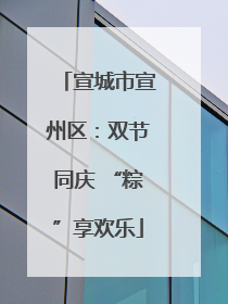宣城市宣州区：双节同庆 “粽”享欢乐