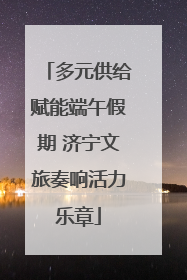 多元供给赋能端午假期 济宁文旅奏响活力乐章