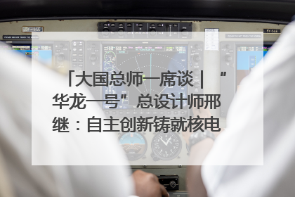 大国总师一席谈｜“华龙一号”总设计师邢继：自主创新铸就核电“国家名片”