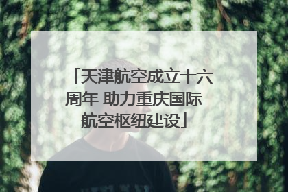 天津航空成立十六周年 助力重庆国际航空枢纽建设