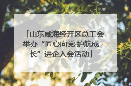 山东威海经开区总工会举办“匠心向党·护航成长”进企入会活动