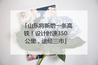 山东将新增一条高铁！设计时速350公里，途经三市