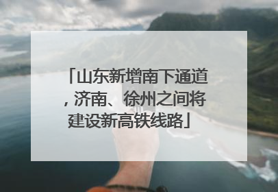 山东新增南下通道，济南、徐州之间将建设新高铁线路