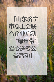 山东济宁市总工会联合企业启动“绿丝带”爱心送考公益活动