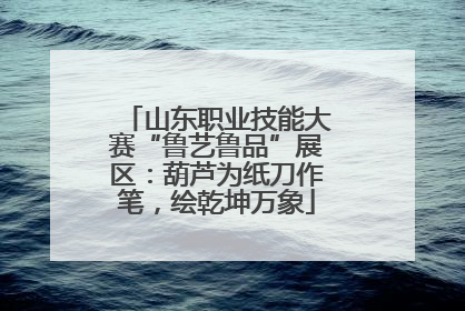 山东职业技能大赛“鲁艺鲁品”展区：葫芦为纸刀作笔，绘乾坤万象