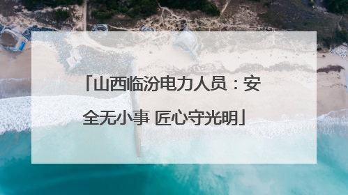 山西临汾电力人员：安全无小事 匠心守光明