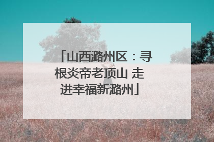 山西潞州区：寻根炎帝老顶山 走进幸福新潞州