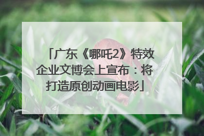 广东《哪吒2》特效企业文博会上宣布：将打造原创动画电影