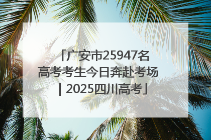 广安市25947名高考考生今日奔赴考场｜2025四川高考