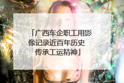 广西车企职工用影像记录近百年历史 传承工运精神