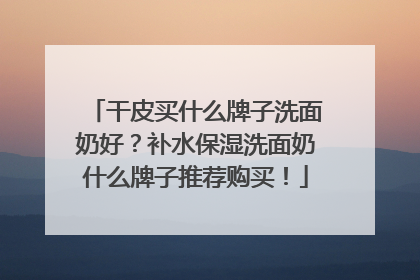 干皮买什么牌子洗面奶好？补水保湿洗面奶什么牌子推荐购买！