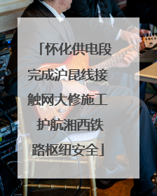 怀化供电段完成沪昆线接触网大修施工 护航湘西铁路枢纽安全
