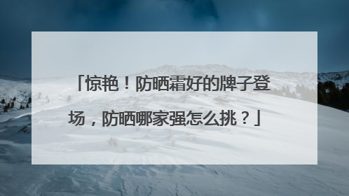 惊艳！防晒霜好的牌子登场，防晒哪家强怎么挑？