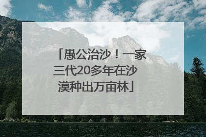 愚公治沙！一家三代20多年在沙漠种出万亩林