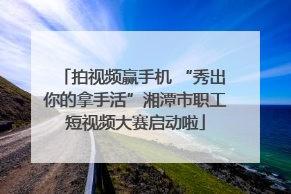 拍视频赢手机 “秀出你的拿手活”湘潭市职工短视频大赛启动啦