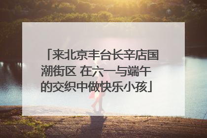 来北京丰台长辛店国潮街区 在六一与端午的交织中做快乐小孩