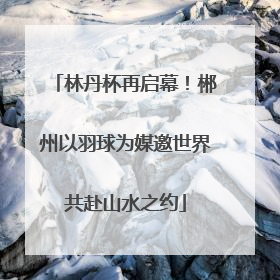 林丹杯再启幕！郴州以羽球为媒邀世界共赴山水之约