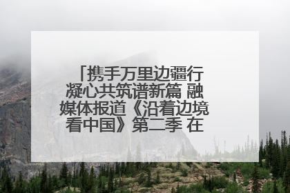 携手万里边疆行 凝心共筑谱新篇 融媒体报道《沿着边境看中国》第二季 在广西东兴正式启动