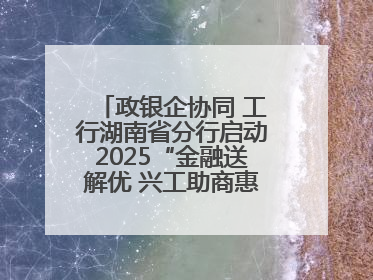 政银企协同 工行湖南省分行启动2025“金融送解优 兴工助商惠农”行动